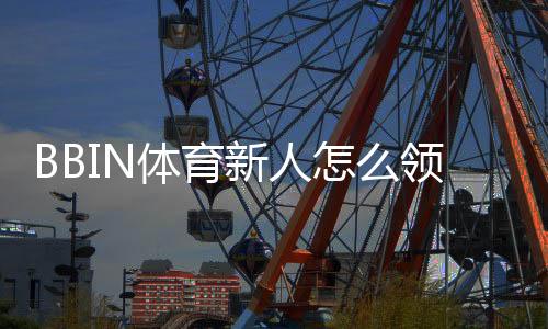 BBIN体育新人怎么领福利？2026最新版注册流程、优惠类型与领取教程