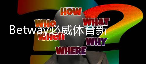 Betway必威体育新人礼包怎么领取？注册流程、优惠码、流水与使用攻略