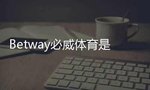 Betway必威体育是老牌平台吗？历史背景、资质与信誉全面揭秘