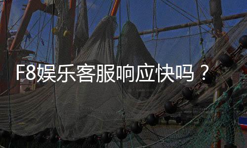 F8娱乐客服响应快吗？实测体验告诉你答案