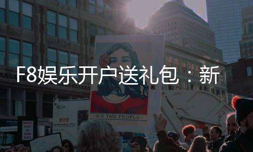 F8娱乐开户送礼包：新会员专享豪礼首存即送大礼包