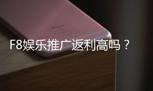 F8娱乐推广返利高吗？揭秘高额返利背后的真实福利