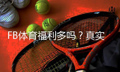 FB体育福利多吗?真实优惠实测与新手领取攻略(返水、优惠码与提现规则详解)