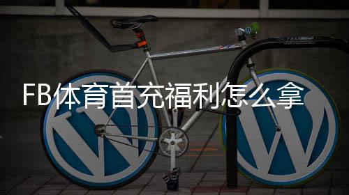 FB体育首充福利怎么拿?新手领取攻略、优惠规则与注意事项