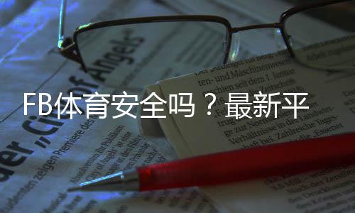 FB体育安全吗?最新平台安全评测、用户口碑与风险提示