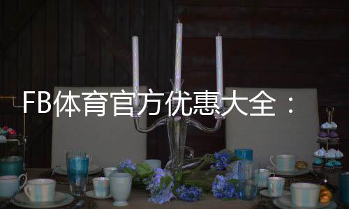 FB体育官方优惠大全:最新活动、优惠码领取与使用攻略