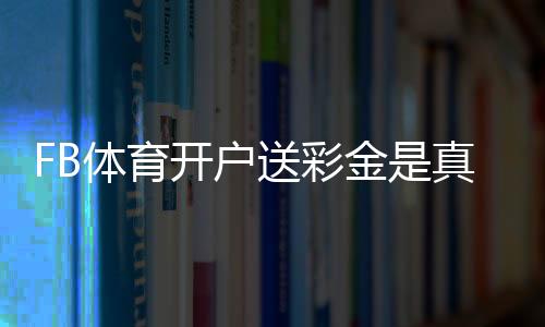 FB体育开户送彩金是真的吗?新手领取流程、注意事项与常见问题解答
