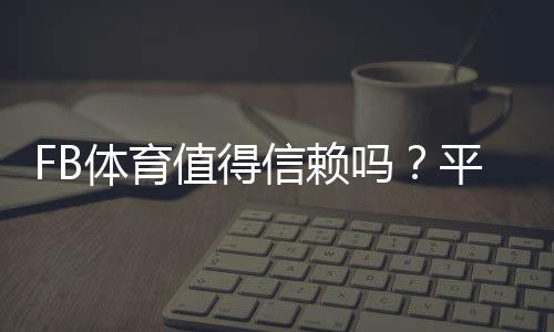 FB体育值得信赖吗?平台安全性、充值提现与用户口碑全面解析