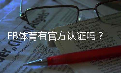 FB体育有官方认证吗?官方资质查验、真假辨别与安全指南