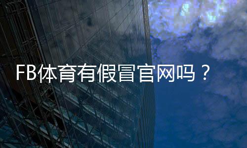 FB体育有假冒官网吗？如何识别假站并有效防骗