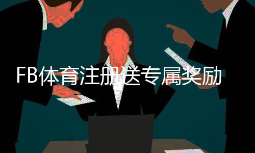 FB体育注册送专属奖励?注册领取步骤、使用规则与常见问题全面解析
