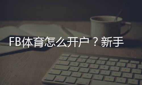 FB体育怎么开户?新手注册步骤、实名认证与常见问题全攻略