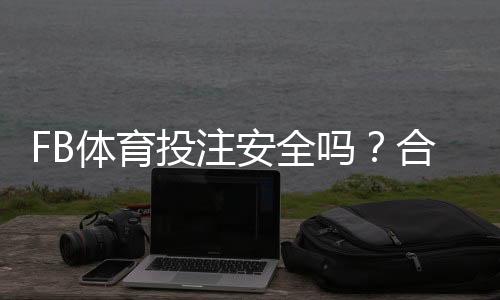 FB体育投注安全吗？合法性、风险点与新手防骗提现全面指南