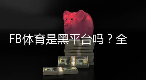 FB体育是黑平台吗?全面调查真相、用户评价与辨别技巧