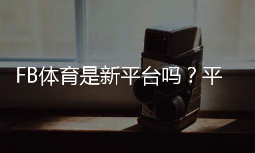 FB体育是新平台吗?平台背景、可靠性与新手注册指南