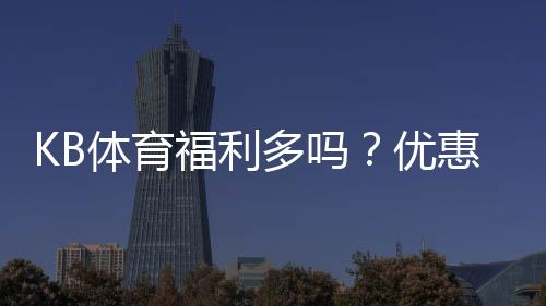 KB体育福利多吗？优惠类型、返水活动与真实领取攻略全解析