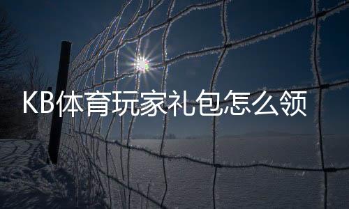 KB体育玩家礼包怎么领取？新手领取攻略与礼包内容详解