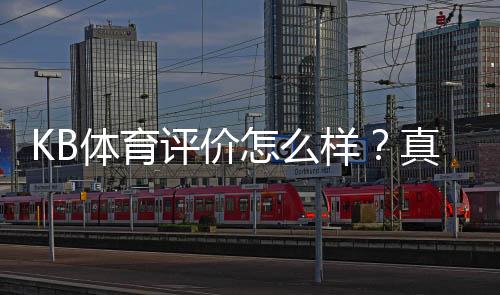 KB体育评价怎么样？真实用户体验、平台安全与优缺点全面解析