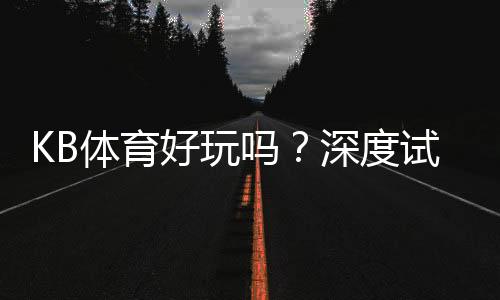 KB体育好玩吗?深度试玩评测、玩法特色与新手注意事项