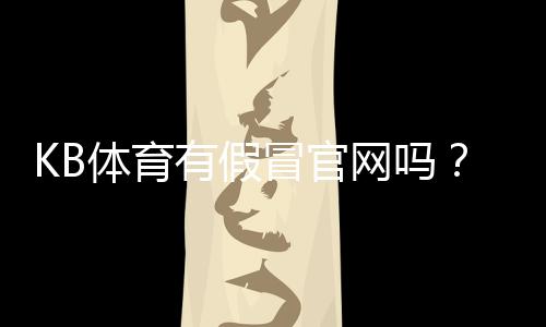 KB体育有假冒官网吗?快速辨别真假官网与防骗全攻略