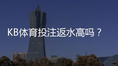 KB体育投注返水高吗？真实返利率解析与新手必看指南