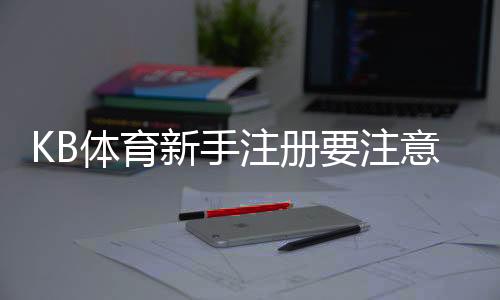 KB体育新手注册要注意什么?注册流程、身份验证与安全防骗全攻略