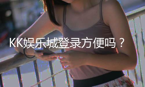 KK娱乐城登录方便吗？3分钟快速注册与一键登录指南