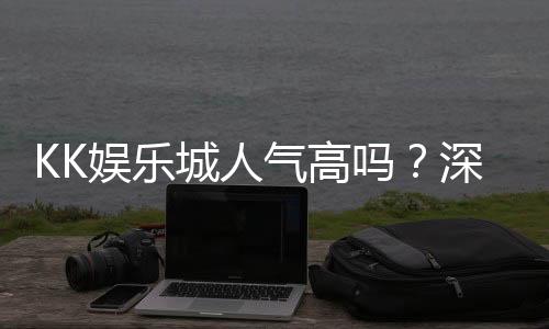 KK娱乐城人气高吗？深度解析玩家真实评价与平台优势