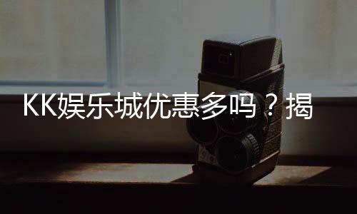 KK娱乐城优惠多吗？揭秘最新优惠活动与独家福利