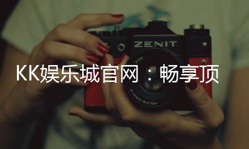 KK娱乐城官网:畅享顶级棋牌电游的豪华体验