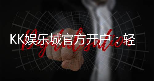 KK娱乐城官方开户：轻松注册领取新人豪礼