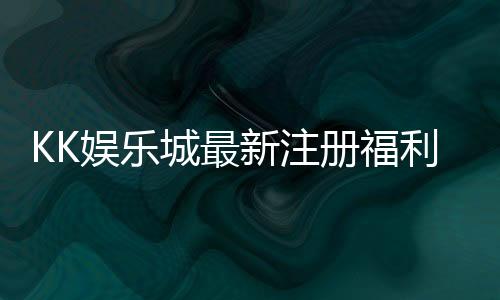 KK娱乐城最新注册福利：新会员专享豪礼与首存优惠大放送