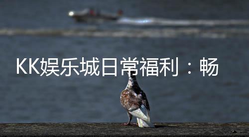 KK娱乐城日常福利：畅享多重好礼与专属优惠