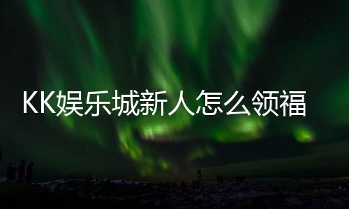 KK娱乐城新人怎么领福利？手把手教你轻松获取首存礼金