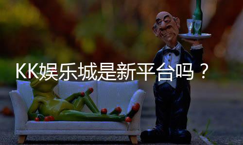 KK娱乐城是新平台吗?资深玩家带你揭秘平台背景与游戏体验