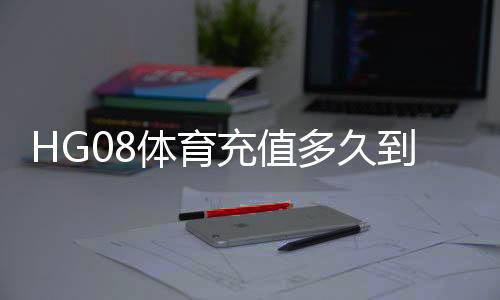 HG08体育充值多久到账?充值后多久可以开始游戏?