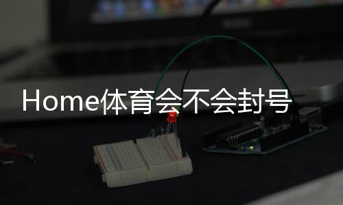 Home体育会不会封号?深度解析平台风控与账号安全策略