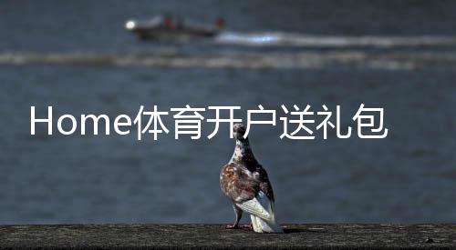 Home体育开户送礼包：新会员专享豪礼首存即送高额彩金