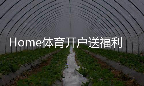 Home体育开户送福利:新用户专享高额礼金及独家优惠活动