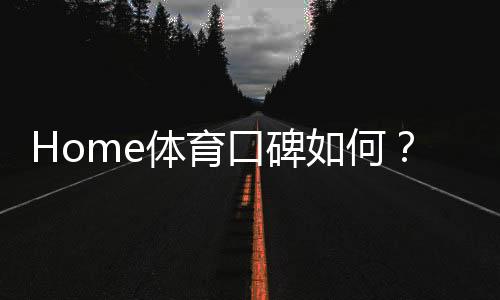 Home体育口碑如何？深度解析其平台优势与玩家真实评价