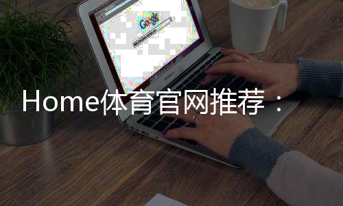 Home体育官网推荐：权威平台评测与玩家真实体验分享