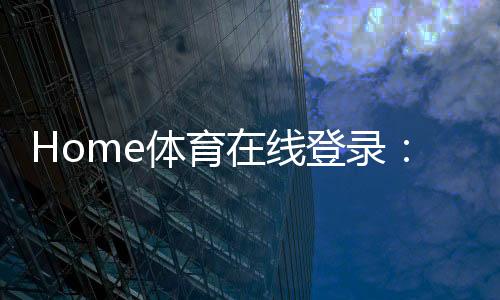 Home体育在线登录：畅享全球顶级体育赛事与在线投注体验