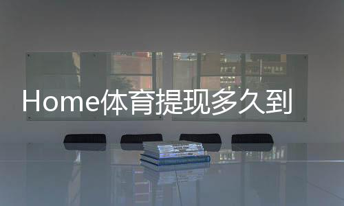 Home体育提现多久到账？到账时效与提款技巧全解析