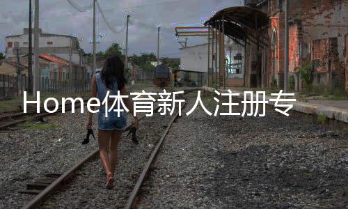 Home体育新人注册专属大礼包：首存福利加码送助你开启热血赛事之旅