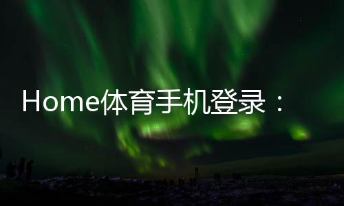 Home体育手机登录：轻松掌握移动端投注与赛事直播技巧
