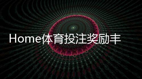 Home体育投注奖励丰厚吗？深度解析高额返水与首存优惠机制