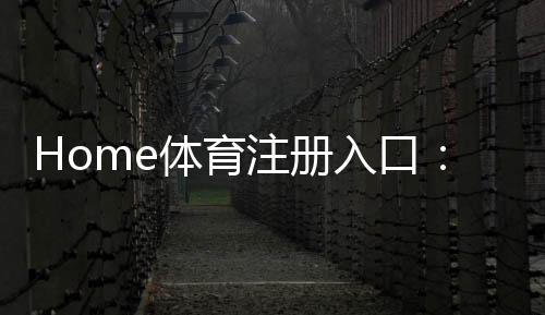 Home体育注册入口：轻松开启您的在线体育投注之旅