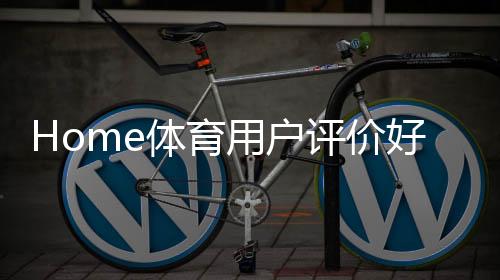 Home体育用户评价好不好？真实玩家体验分享与平台优势解析