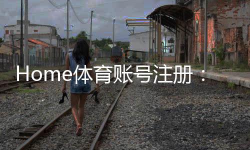 Home体育账号注册：轻松完成三步流程开启精彩赛事体验