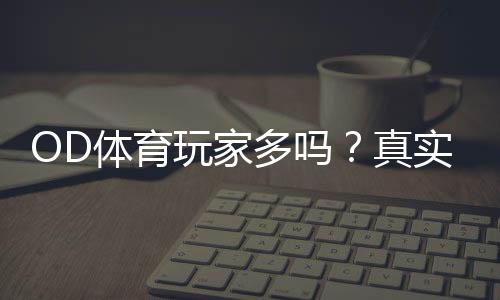 OD体育玩家多吗？真实用户量、活跃度与平台口碑深度解析